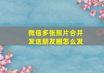 微信多张照片合并发送朋友圈怎么发