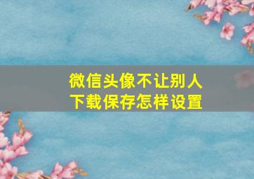 微信头像不让别人下载保存怎样设置