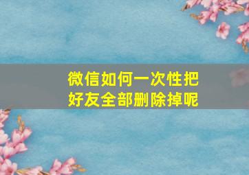 微信如何一次性把好友全部删除掉呢