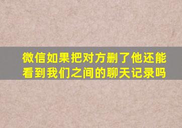 微信如果把对方删了他还能看到我们之间的聊天记录吗