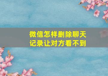 微信怎样删除聊天记录让对方看不到