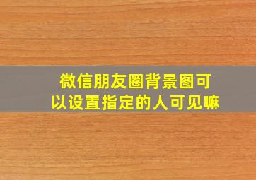 微信朋友圈背景图可以设置指定的人可见嘛