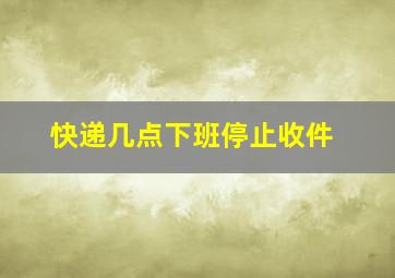 快递几点下班停止收件