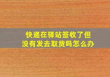 快递在驿站签收了但没有发去取货吗怎么办