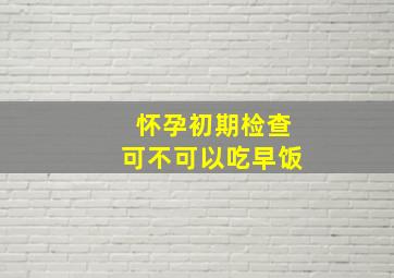 怀孕初期检查可不可以吃早饭