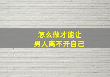 怎么做才能让男人离不开自己