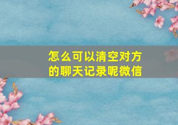 怎么可以清空对方的聊天记录呢微信