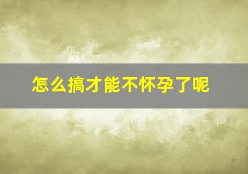 怎么搞才能不怀孕了呢