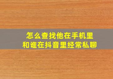 怎么查找他在手机里和谁在抖音里经常私聊