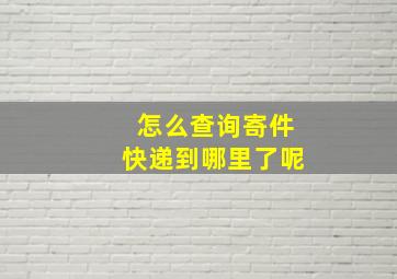 怎么查询寄件快递到哪里了呢