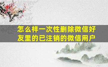 怎么样一次性删除微信好友里的已注销的微信用户