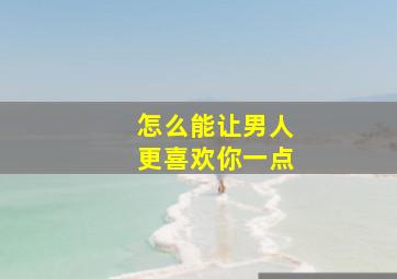 怎么能让男人更喜欢你一点