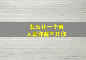 怎么让一个男人爱你离不开你