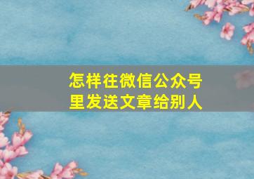 怎样往微信公众号里发送文章给别人