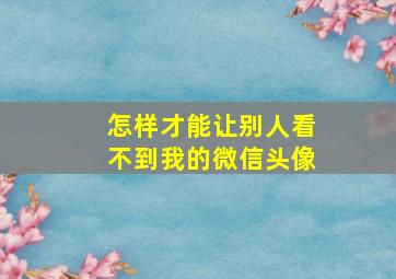 怎样才能让别人看不到我的微信头像