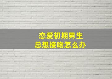 恋爱初期男生总想接吻怎么办