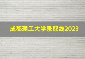 成都理工大学录取线2023