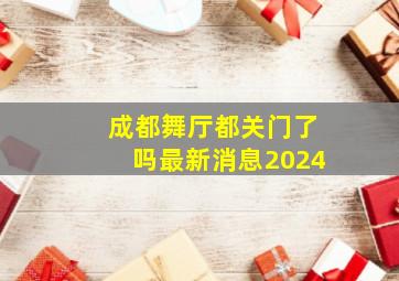 成都舞厅都关门了吗最新消息2024