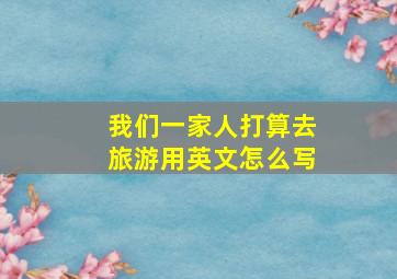 我们一家人打算去旅游用英文怎么写