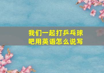 我们一起打乒乓球吧用英语怎么说写