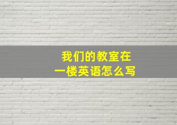 我们的教室在一楼英语怎么写