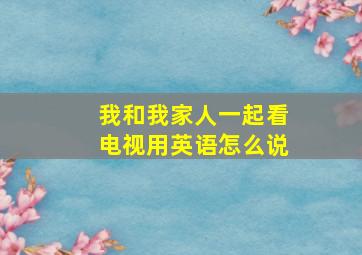 我和我家人一起看电视用英语怎么说