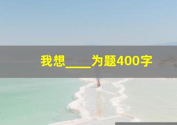 我想____为题400字