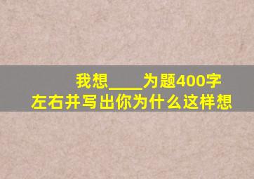 我想____为题400字左右并写出你为什么这样想