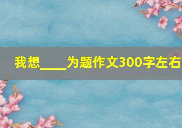 我想____为题作文300字左右