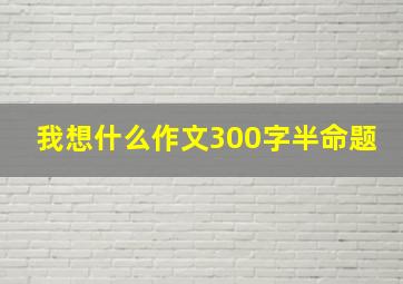 我想什么作文300字半命题