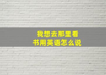 我想去那里看书用英语怎么说