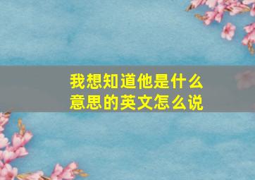 我想知道他是什么意思的英文怎么说