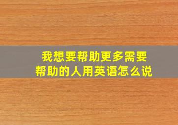 我想要帮助更多需要帮助的人用英语怎么说