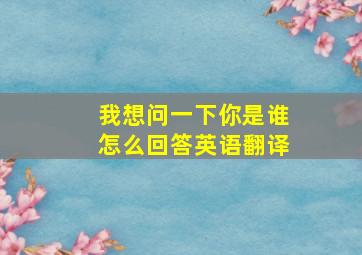 我想问一下你是谁怎么回答英语翻译