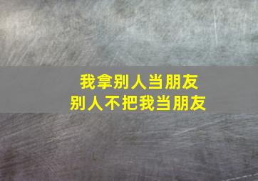 我拿别人当朋友别人不把我当朋友