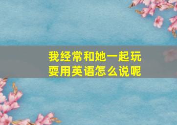 我经常和她一起玩耍用英语怎么说呢