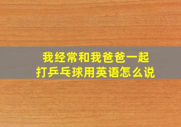 我经常和我爸爸一起打乒乓球用英语怎么说