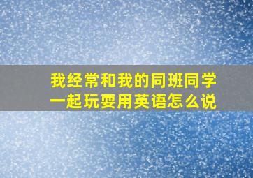 我经常和我的同班同学一起玩耍用英语怎么说