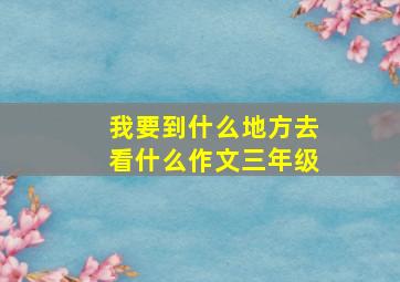 我要到什么地方去看什么作文三年级