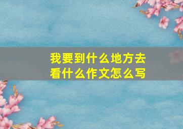 我要到什么地方去看什么作文怎么写