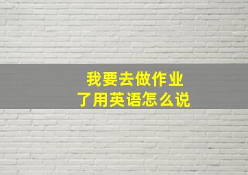 我要去做作业了用英语怎么说