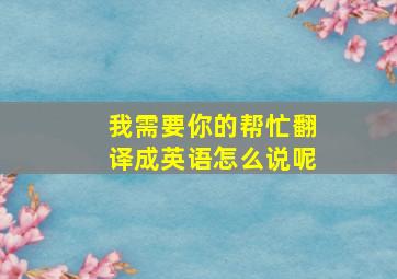 我需要你的帮忙翻译成英语怎么说呢