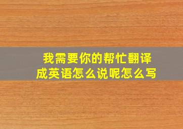 我需要你的帮忙翻译成英语怎么说呢怎么写