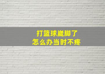 打篮球崴脚了怎么办当时不疼