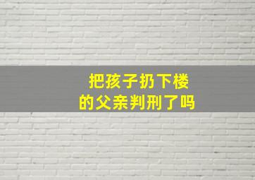 把孩子扔下楼的父亲判刑了吗