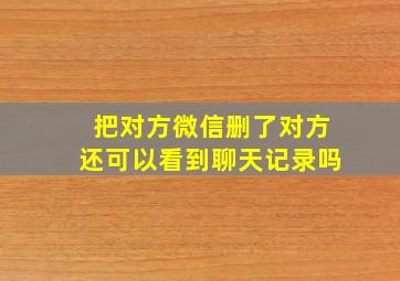 把对方微信删了对方还可以看到聊天记录吗