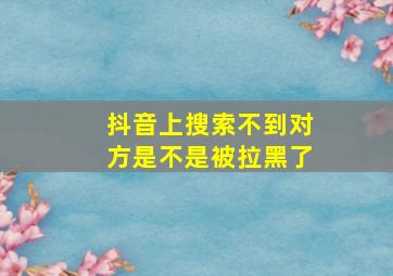 抖音上搜索不到对方是不是被拉黑了