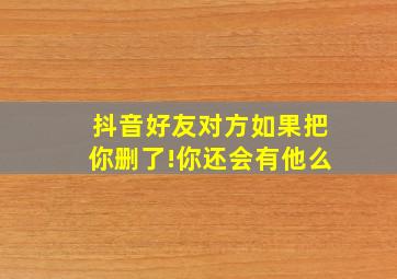 抖音好友对方如果把你删了!你还会有他么