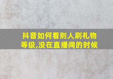 抖音如何看别人刷礼物等级,没在直播间的时候