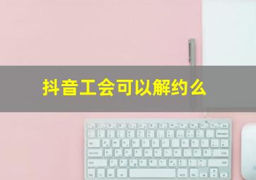 抖音工会可以解约么